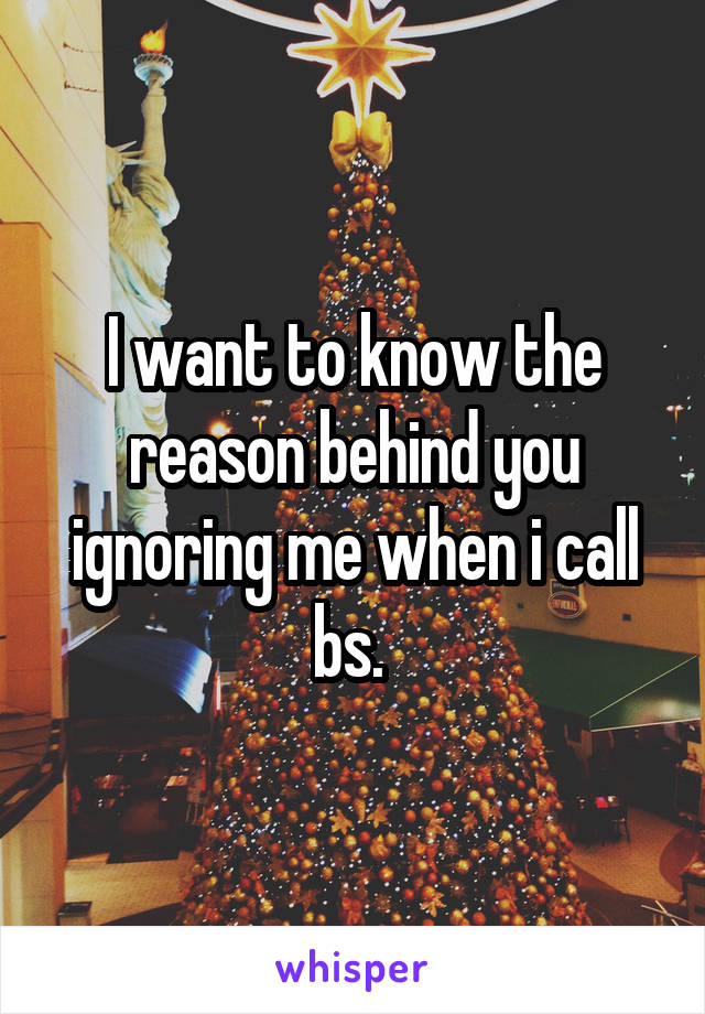 I want to know the reason behind you ignoring me when i call bs. 