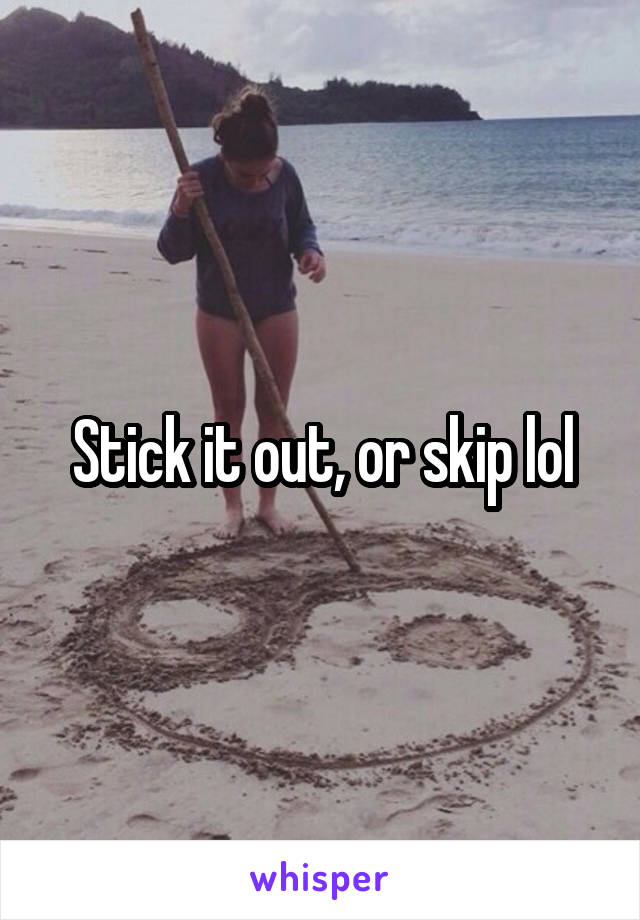 Stick it out, or skip lol