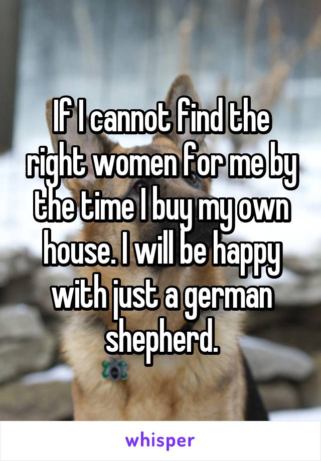 If I cannot find the right women for me by the time I buy my own house. I will be happy with just a german shepherd.