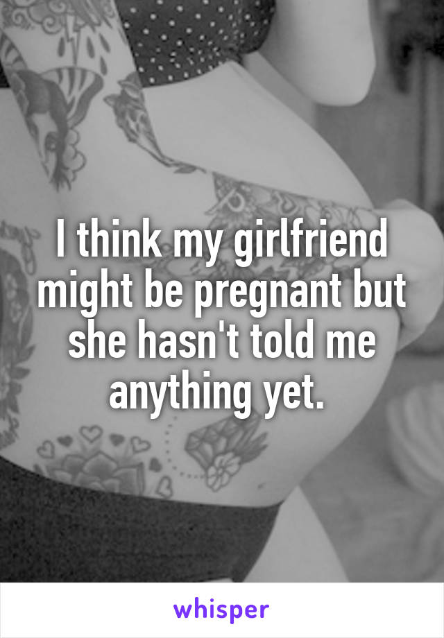 I think my girlfriend might be pregnant but she hasn't told me anything yet. 
