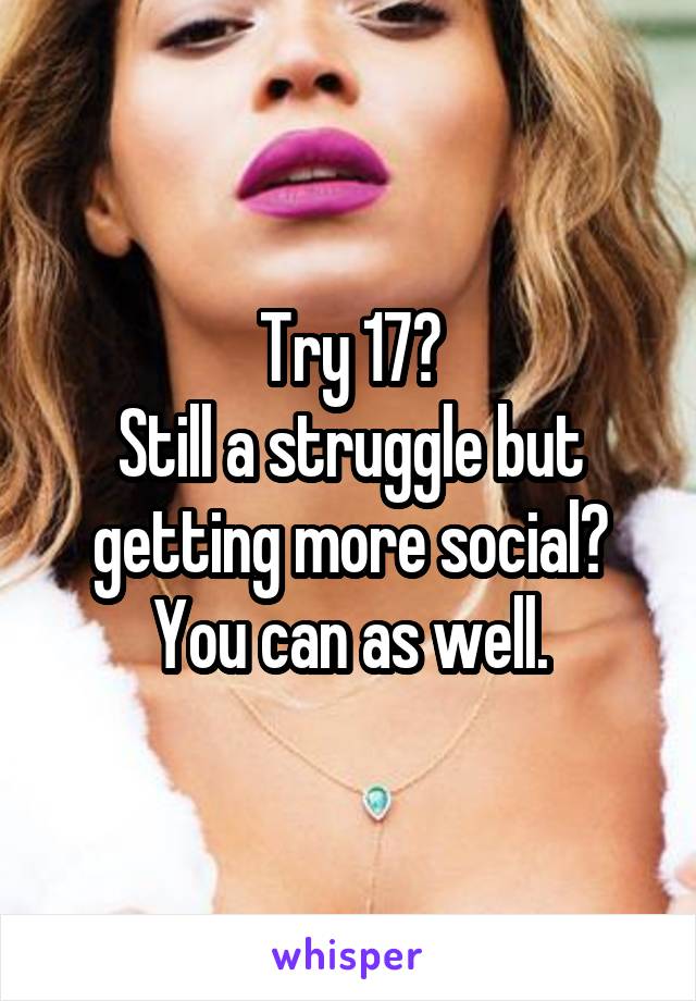 Try 17?
Still a struggle but getting more social?
You can as well.