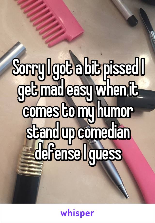 Sorry I got a bit pissed I get mad easy when it comes to my humor stand up comedian defense I guess