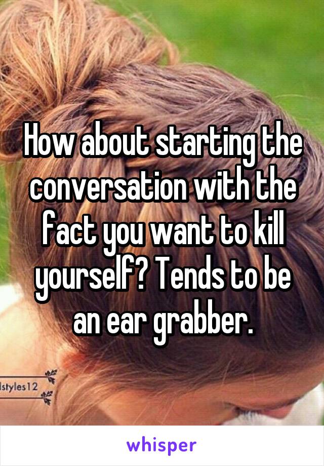 How about starting the conversation with the fact you want to kill yourself? Tends to be an ear grabber.