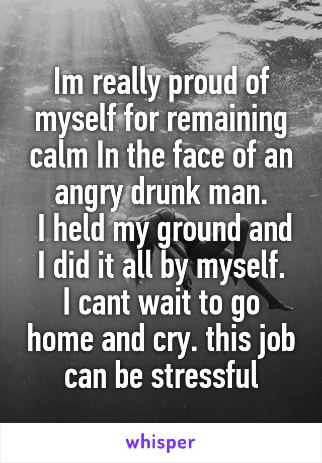 Im really proud of myself for remaining calm In the face of an angry drunk man.
 I held my ground and I did it all by myself.
I cant wait to go home and cry. this job can be stressful