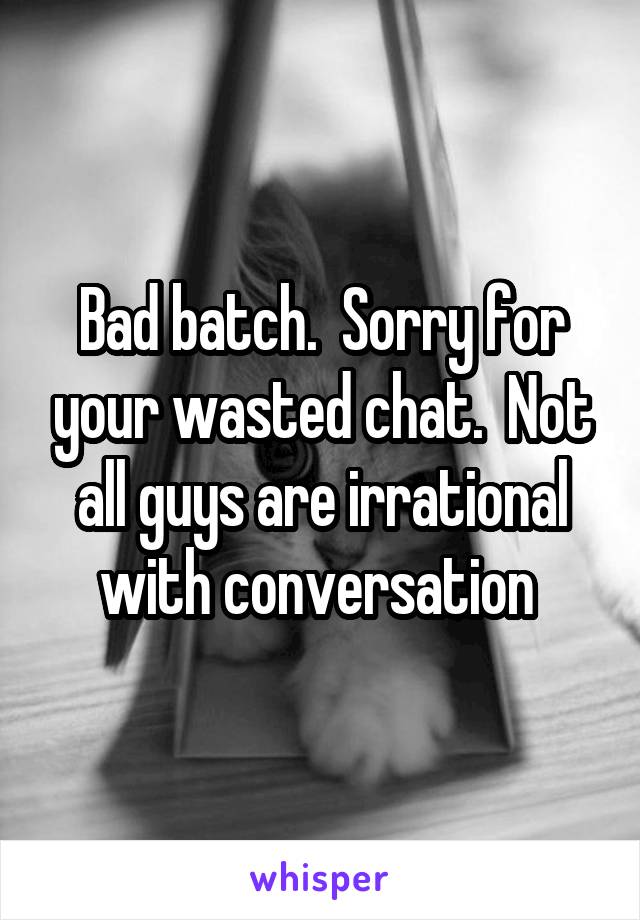 Bad batch.  Sorry for your wasted chat.  Not all guys are irrational with conversation 