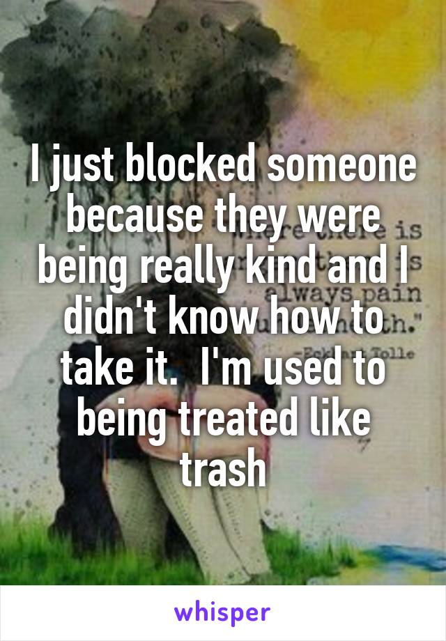 I just blocked someone because they were being really kind and I didn't know how to take it.  I'm used to being treated like trash