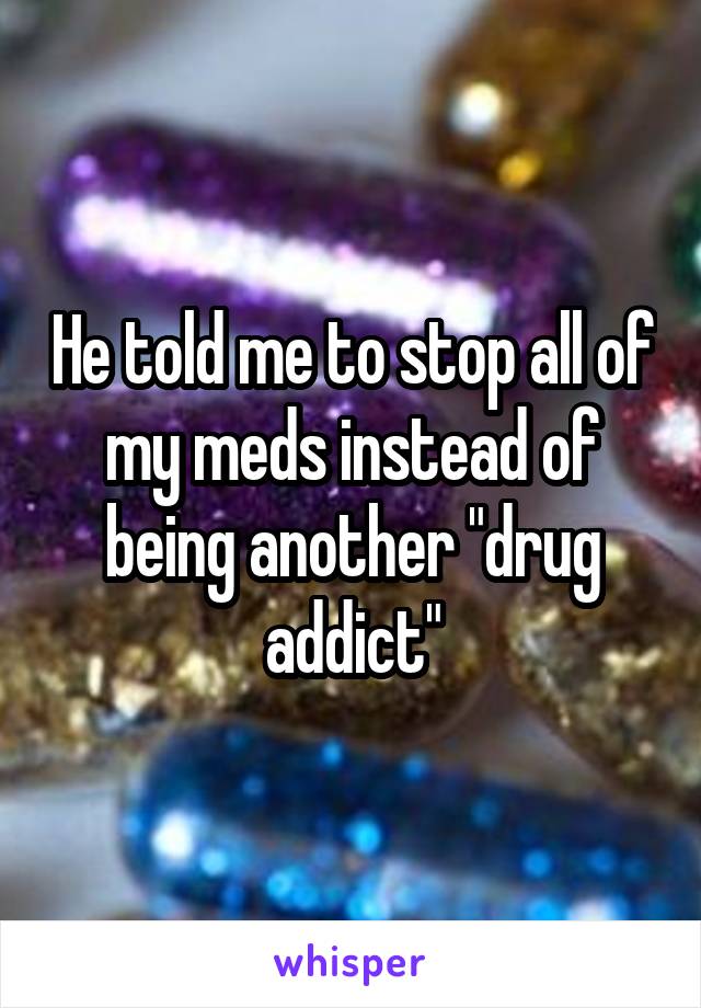 He told me to stop all of my meds instead of being another "drug addict"