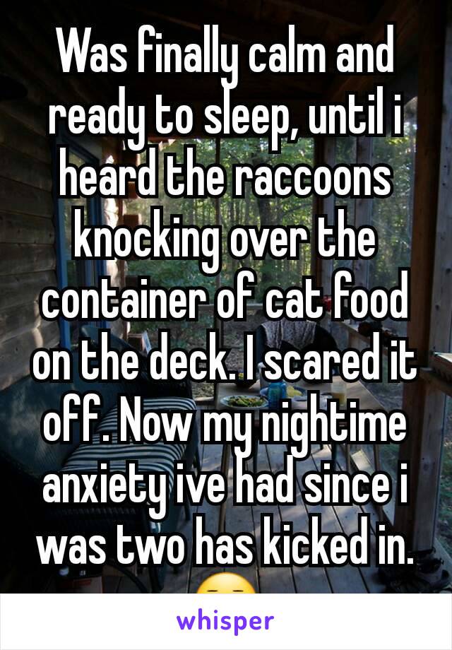 Was finally calm and ready to sleep, until i heard the raccoons knocking over the container of cat food on the deck. I scared it off. Now my nightime anxiety ive had since i was two has kicked in.😑