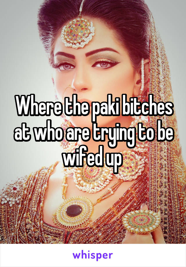 Where the paki bitches at who are trying to be wifed up 