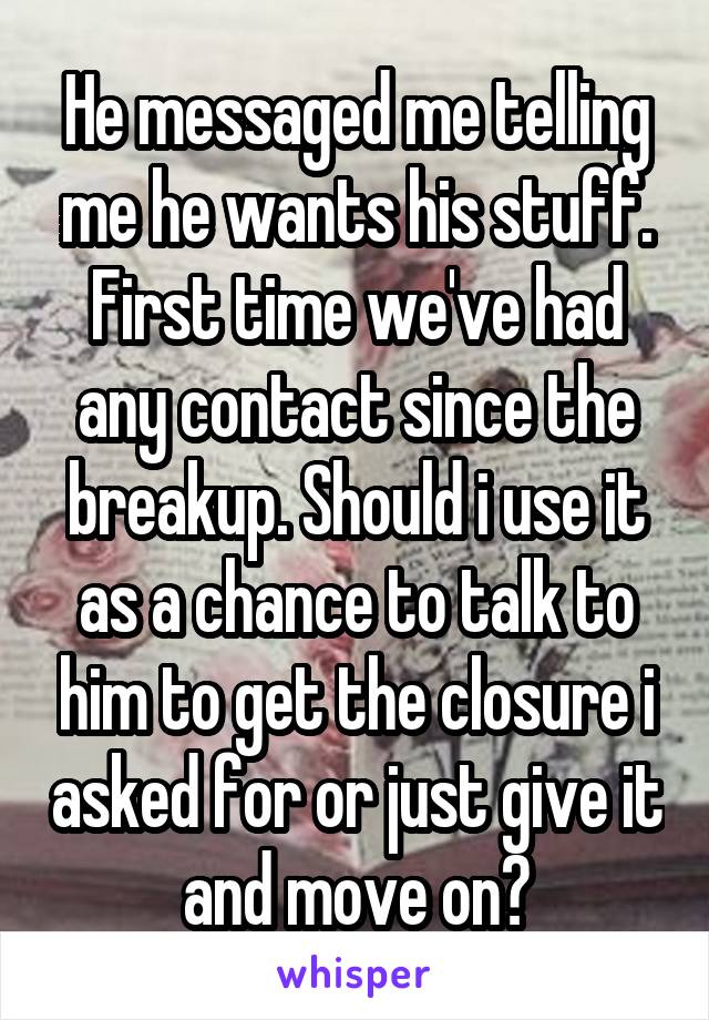 He messaged me telling me he wants his stuff. First time we've had any contact since the breakup. Should i use it as a chance to talk to him to get the closure i asked for or just give it and move on?