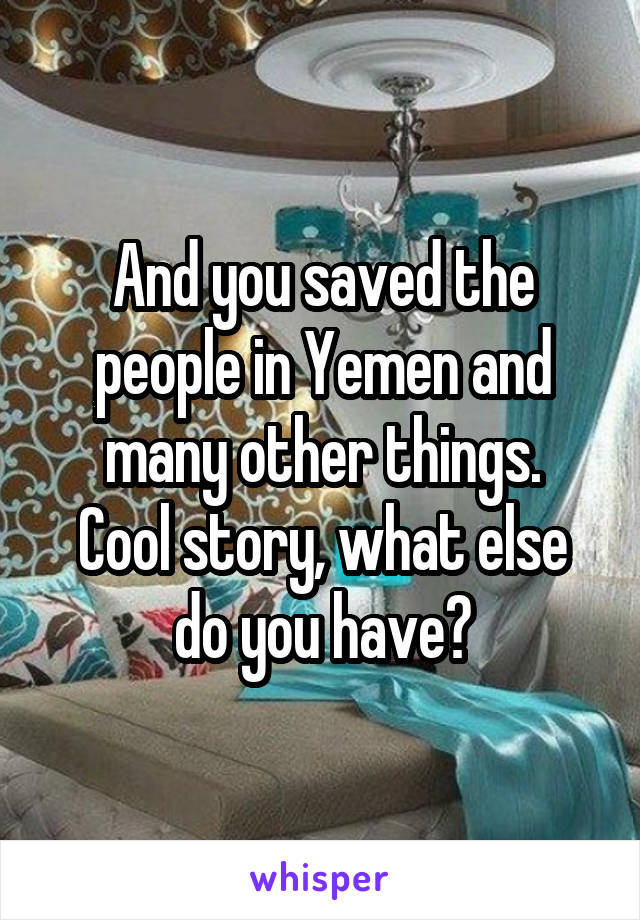 And you saved the people in Yemen and many other things.
Cool story, what else do you have?