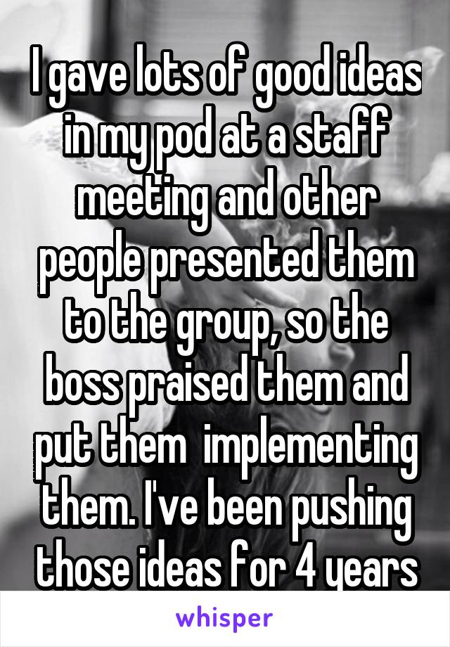 I gave lots of good ideas in my pod at a staff meeting and other people presented them to the group, so the boss praised them and put them  implementing them. I've been pushing those ideas for 4 years