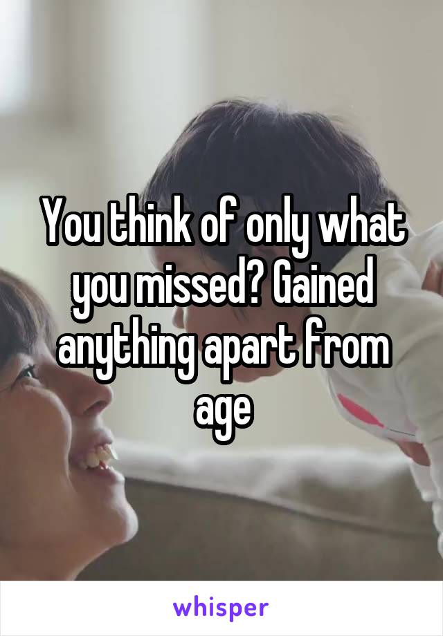 You think of only what you missed? Gained anything apart from age