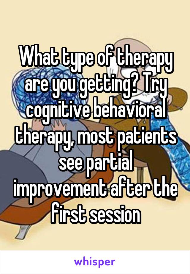 What type of therapy are you getting? Try cognitive behavioral therapy, most patients see partial improvement after the first session