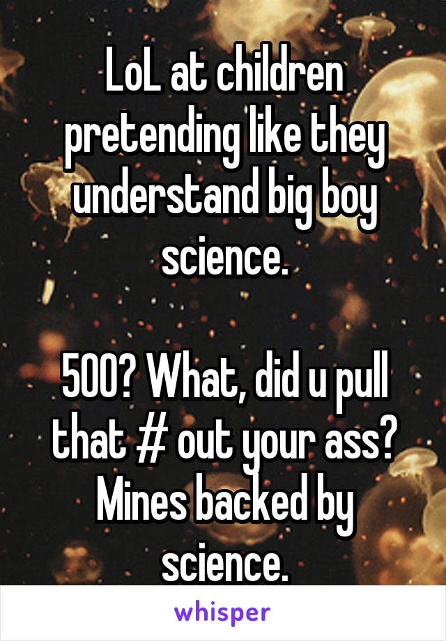 LoL at children pretending like they understand big boy science.

500? What, did u pull that # out your ass? Mines backed by science.