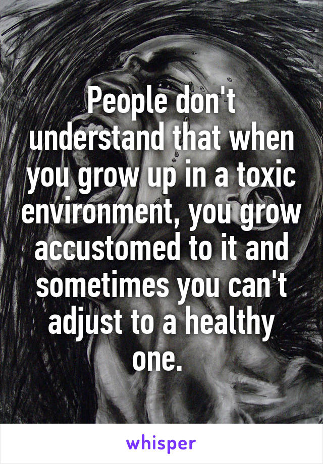 People don't understand that when you grow up in a toxic environment, you grow accustomed to it and sometimes you can't adjust to a healthy one. 