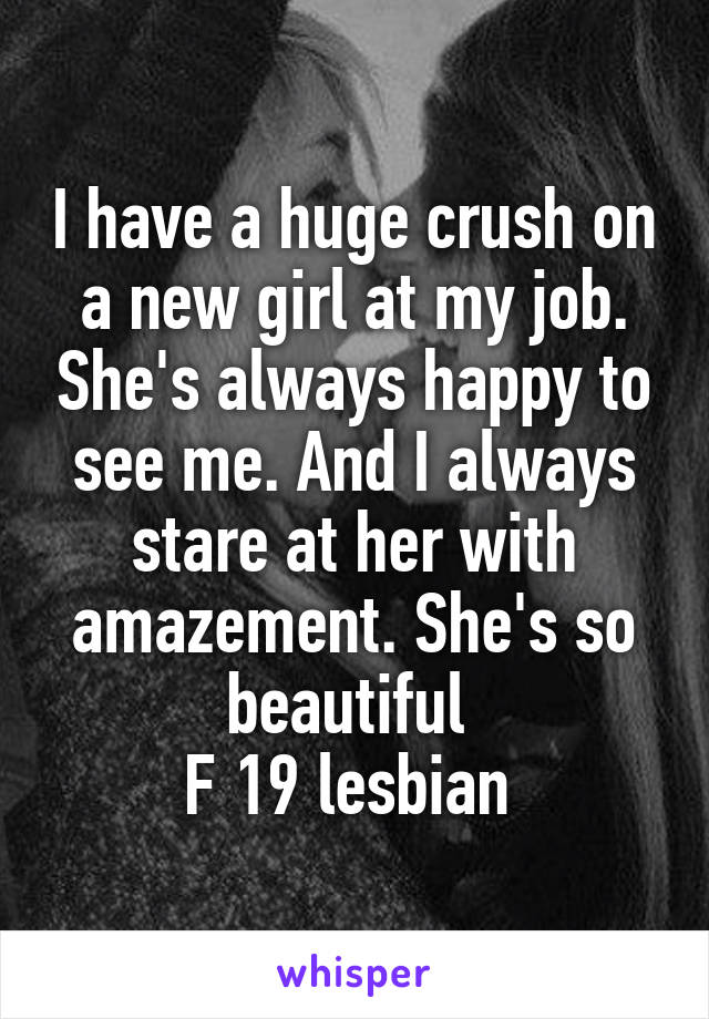 I have a huge crush on a new girl at my job. She's always happy to see me. And I always stare at her with amazement. She's so beautiful 
F 19 lesbian 