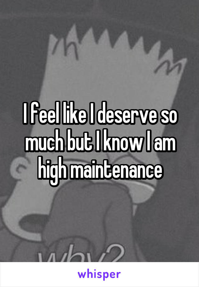 I feel like I deserve so much but I know I am high maintenance