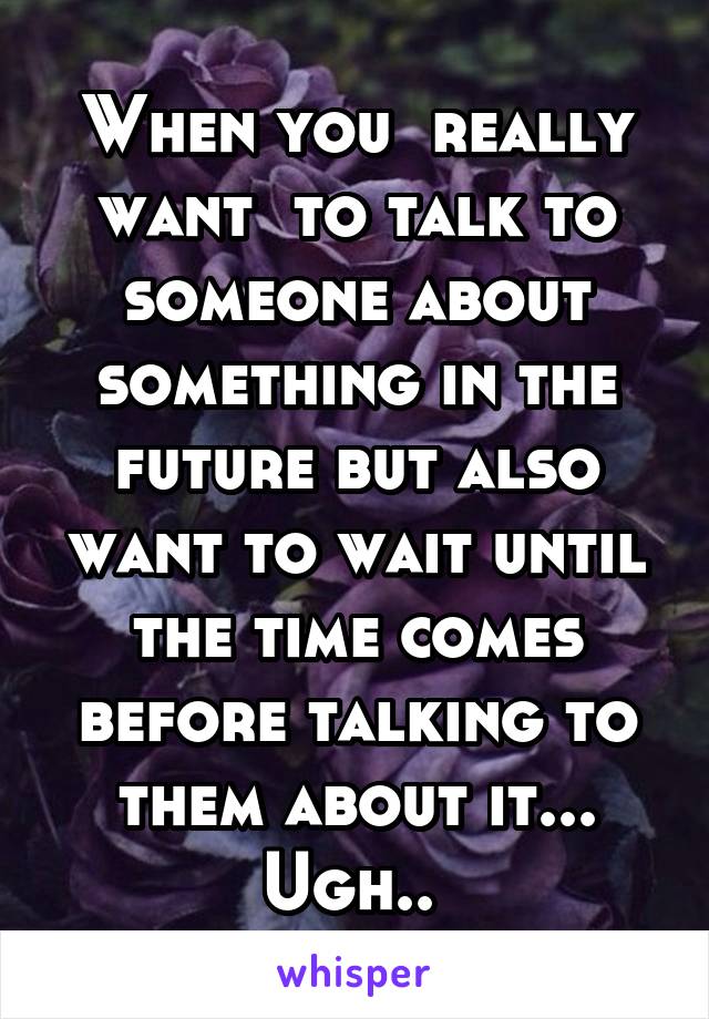 When you  really want  to talk to someone about something in the future but also want to wait until the time comes before talking to them about it... Ugh.. 