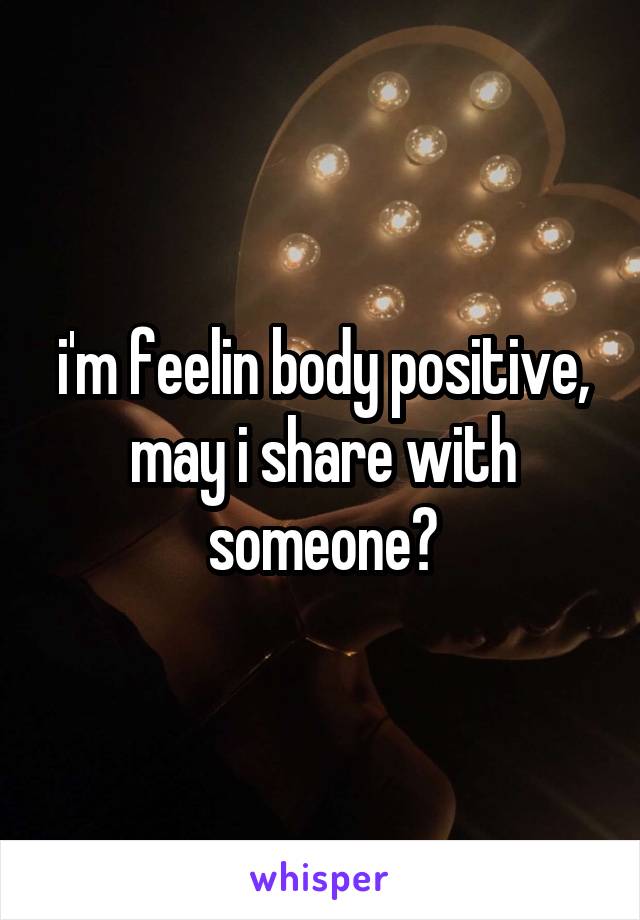 i'm feelin body positive, may i share with someone?