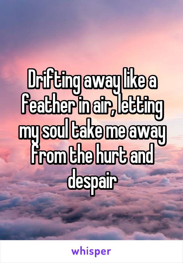 Drifting away like a feather in air, letting my soul take me away from the hurt and despair