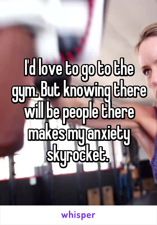 I'd love to go to the gym. But knowing there will be people there makes my anxiety skyrocket. 