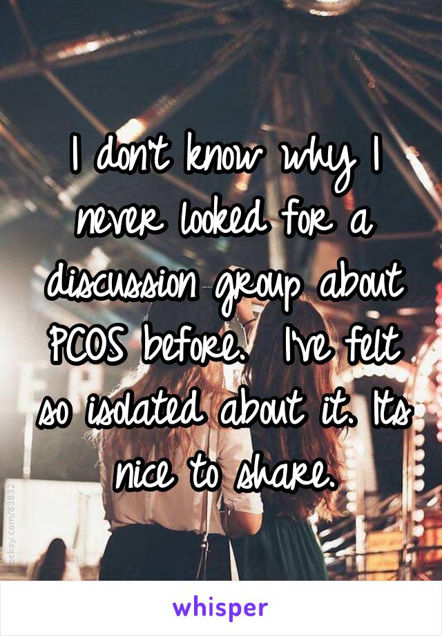 I don't know why I never looked for a discussion group about PCOS before.  I've felt so isolated about it. Its nice to share.