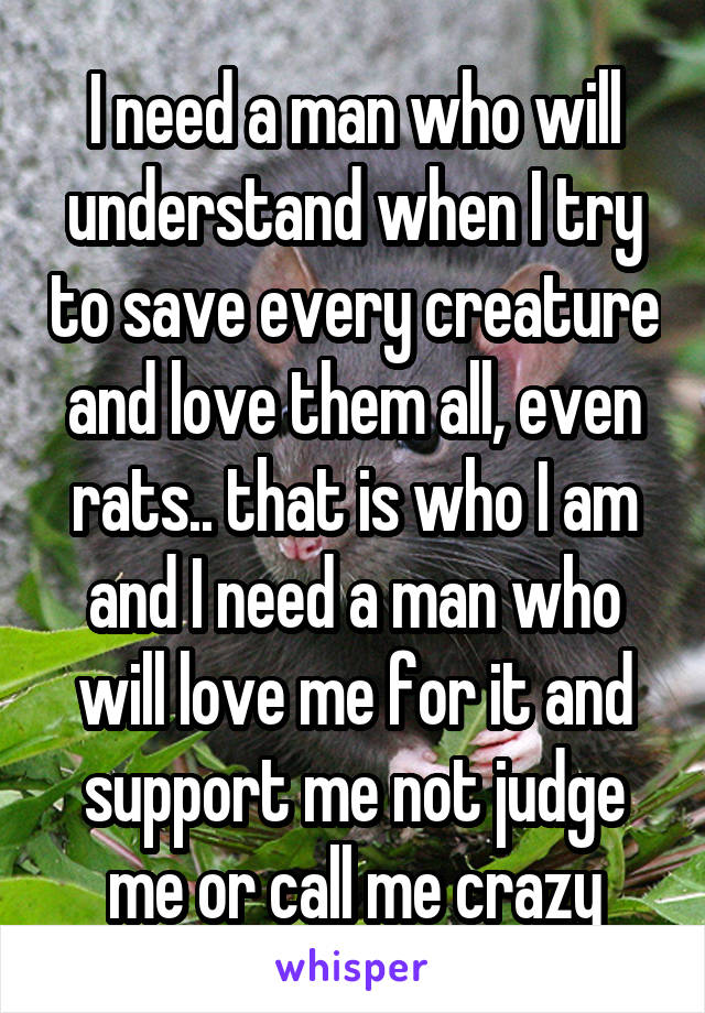 I need a man who will understand when I try to save every creature and love them all, even rats.. that is who I am and I need a man who will love me for it and support me not judge me or call me crazy