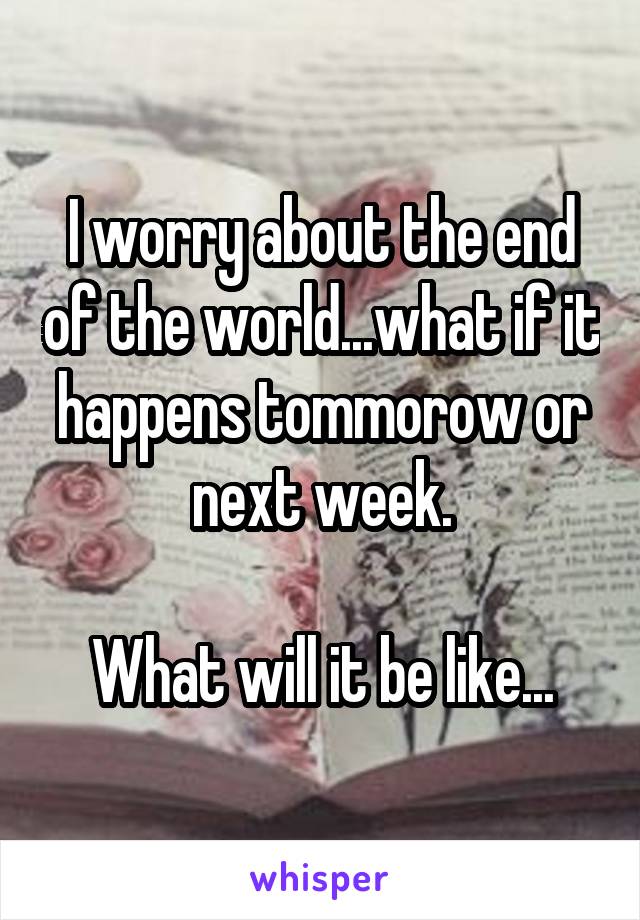 I worry about the end of the world...what if it happens tommorow or next week.

What will it be like...