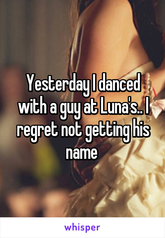 Yesterday I danced with a guy at Luna's.. I regret not getting his name 