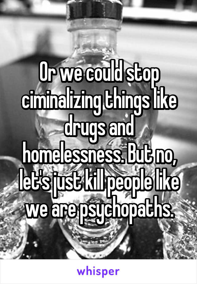 Or we could stop ciminalizing things like drugs and homelessness. But no, let's just kill people like we are psychopaths.