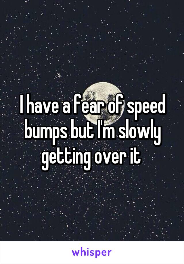 I have a fear of speed bumps but I'm slowly getting over it 