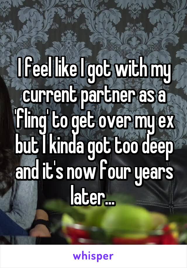 I feel like I got with my current partner as a 'fling' to get over my ex but I kinda got too deep and it's now four years later... 