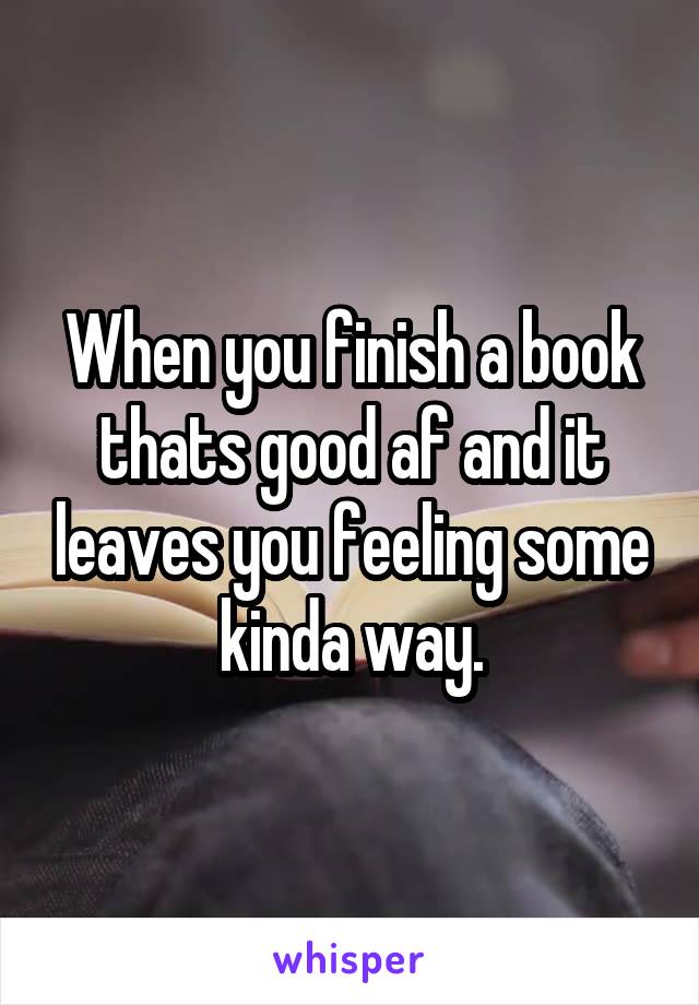 When you finish a book thats good af and it leaves you feeling some kinda way.