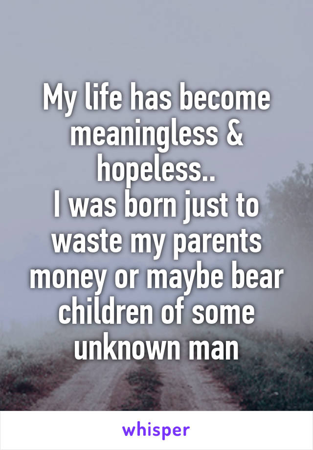 My life has become meaningless & hopeless..
I was born just to waste my parents money or maybe bear children of some unknown man