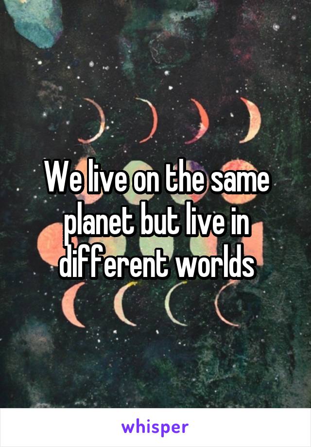 We live on the same planet but live in different worlds