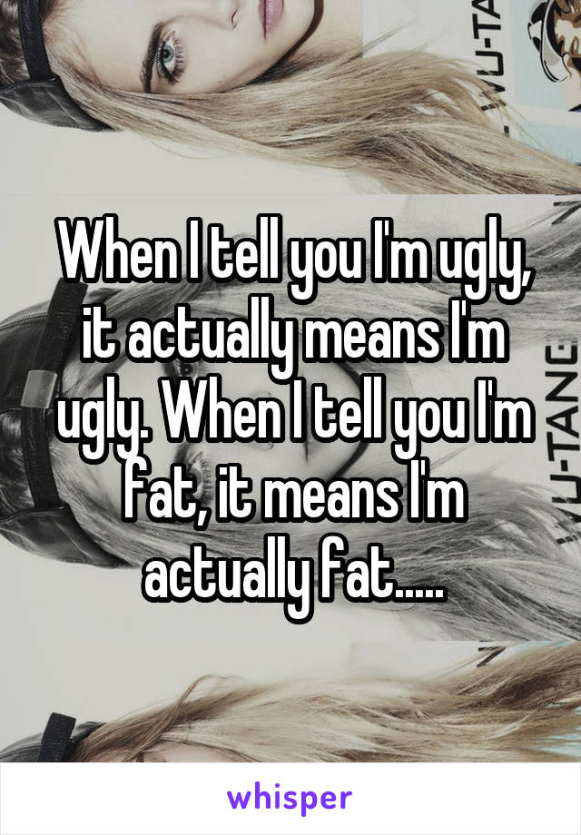 When I tell you I'm ugly, it actually means I'm ugly. When I tell you I'm fat, it means I'm actually fat.....