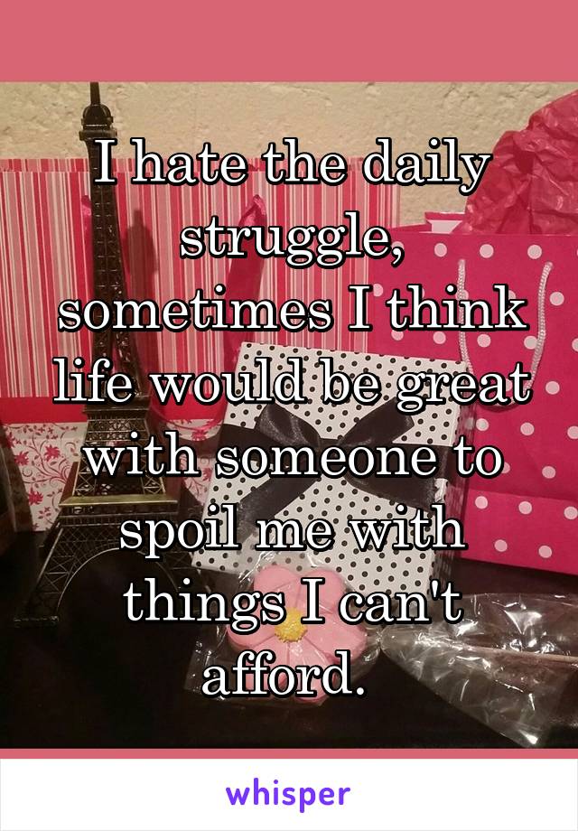 I hate the daily struggle, sometimes I think life would be great with someone to spoil me with things I can't afford. 