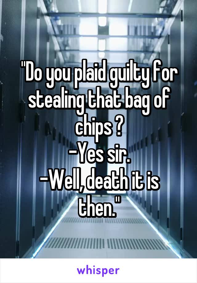 "Do you plaid guilty for stealing that bag of chips ?
-Yes sir.
-Well, death it is then."