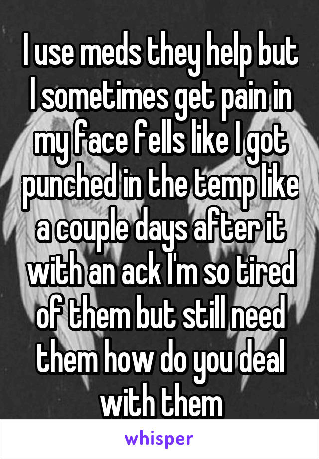 I use meds they help but I sometimes get pain in my face fells like I got punched in the temp like a couple days after it with an ack I'm so tired of them but still need them how do you deal with them