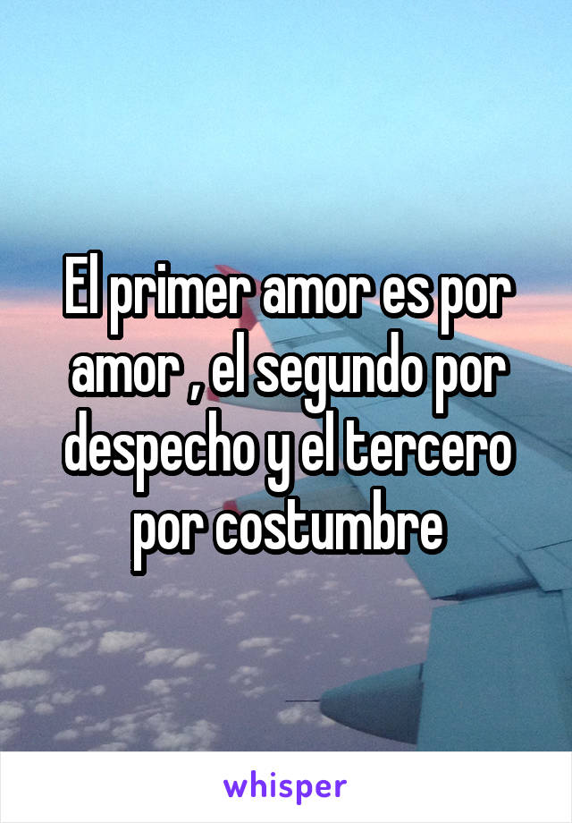 El primer amor es por amor , el segundo por despecho y el tercero por costumbre