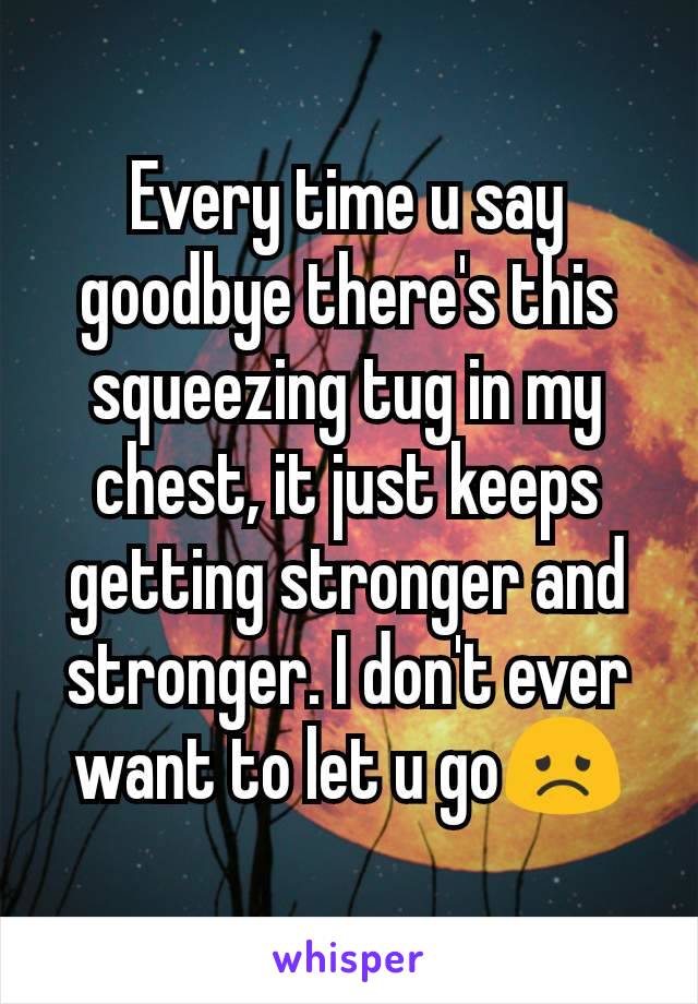 Every time u say goodbye there's this squeezing tug in my chest, it just keeps getting stronger and stronger. I don't ever want to let u go😞