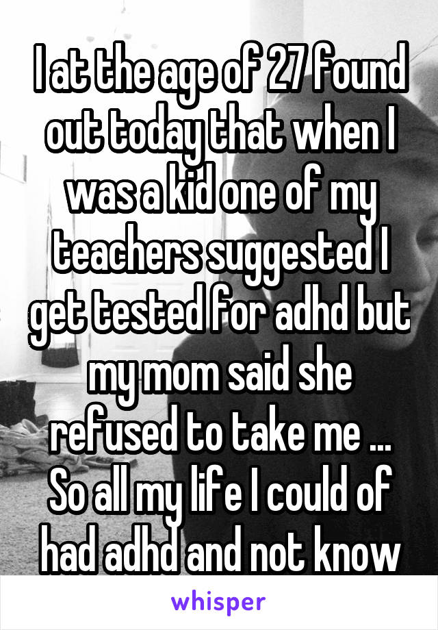 I at the age of 27 found out today that when I was a kid one of my teachers suggested I get tested for adhd but my mom said she refused to take me ...
So all my life I could of had adhd and not know