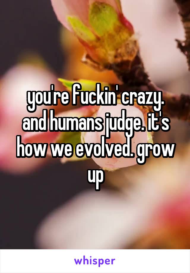 you're fuckin' crazy.
and humans judge. it's how we evolved. grow up