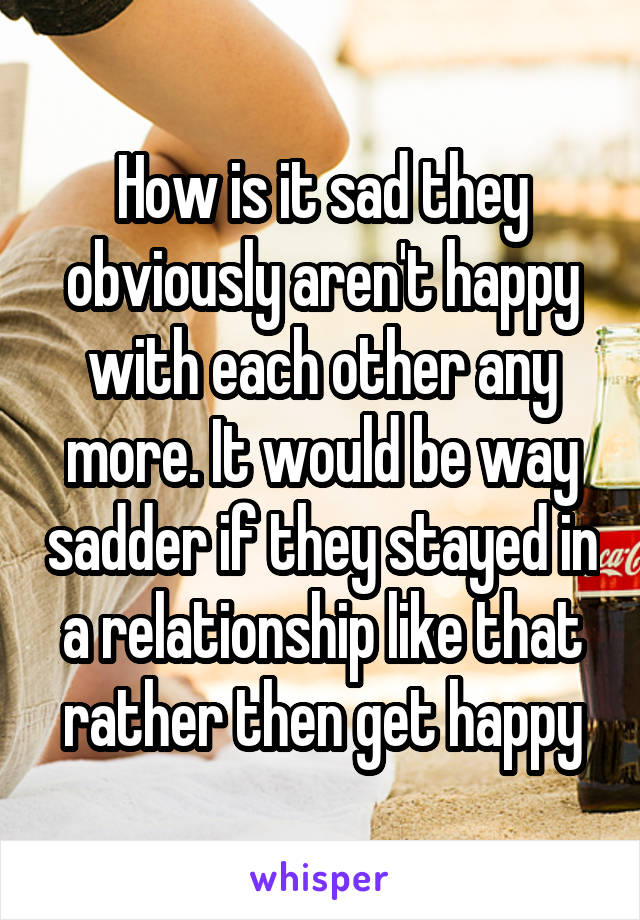 How is it sad they obviously aren't happy with each other any more. It would be way sadder if they stayed in a relationship like that rather then get happy