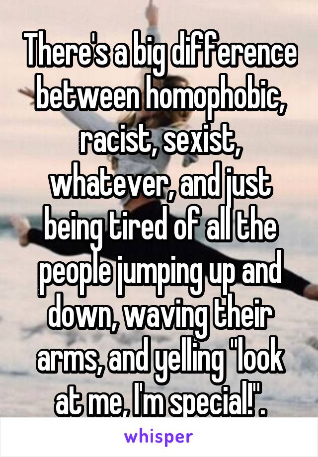 There's a big difference between homophobic, racist, sexist, whatever, and just being tired of all the people jumping up and down, waving their arms, and yelling "look at me, I'm special!".