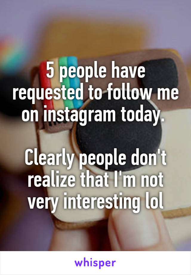 5 people have requested to follow me on instagram today. 

Clearly people don't realize that I'm not very interesting lol