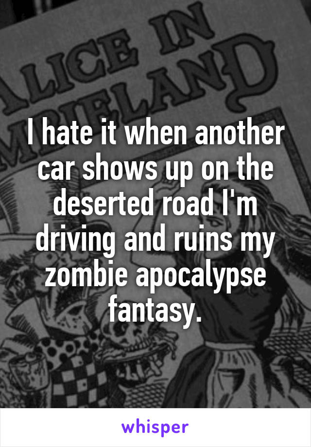 I hate it when another car shows up on the deserted road I'm driving and ruins my zombie apocalypse fantasy.