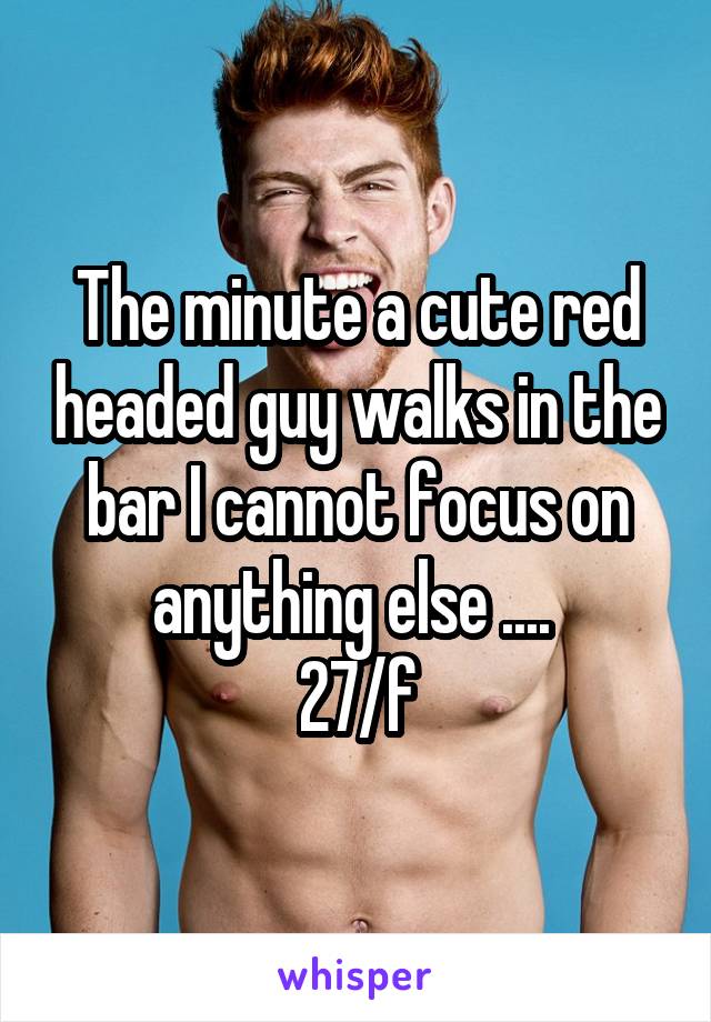 The minute a cute red headed guy walks in the bar I cannot focus on anything else .... 
27/f