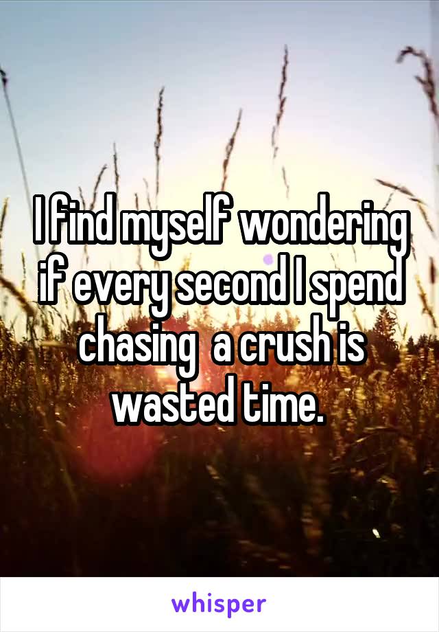 I find myself wondering if every second I spend chasing  a crush is wasted time. 